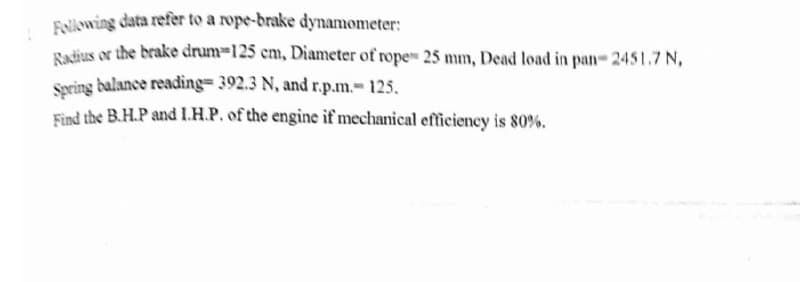 ! Folowing data refer to a rope-brake dynamometer:
Radjus or the brake drum-125 cm, Diameter of rope 25 mm, Dead load in pan- 2451.7 N,
Sering balance reading= 392.3 N, and r.p.m.-125,
Find the B.H.P and I.H.P. of the engine if mechanical efficiency is 80%.
