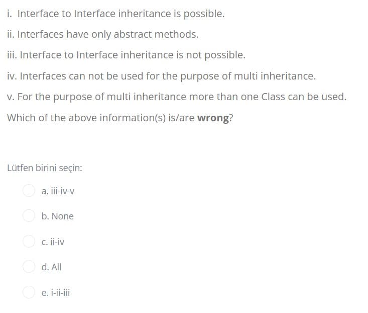 i. Interface to Interface inheritance is possible.
ii. Interfaces have only abstract methods.
iii. Interface to Interface inheritance is not possible.
iv. Interfaces can not be used for the purpose of multi inheritance.
v. For the purpose of multi inheritance more than one Class can be used.
Which of the above information(s) is/are wrong?
Lütfen birini seçin:
a. i-iv-v
b. None
c. ii-iv
d. All
e. i-ii-iii
