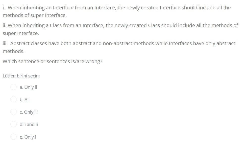 i. When inheriting an Interface from an Interface, the newly created Interface should include all the
methods of super Interface.
ii. When inheriting a Class from an Interface, the newly created Class should include all the methods of
super Interface.
iii. Abstract classes have both abstract and non-abstract methods while Interfaces have only abstract
methods.
Which sentence or sentences is/are wrong?
Lütfen birini seçin:
a. Only ii
b. All
c. Only iii
d. i and ii
e. Only i
