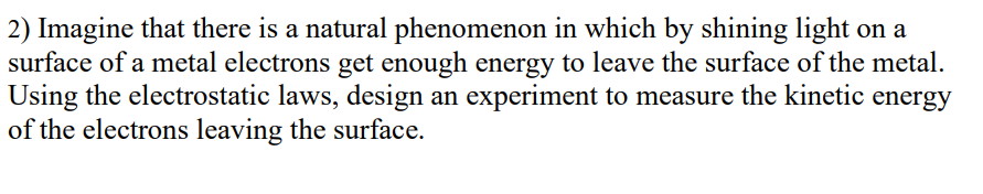 2) Imagine that there is a natural phenomenon in which by shining light on a
surface of a metal electrons get enough energy to leave the surface of the metal.
Using the electrostatic laws, design an experiment to measure the kinetic energy
of the electrons leaving the surface.
