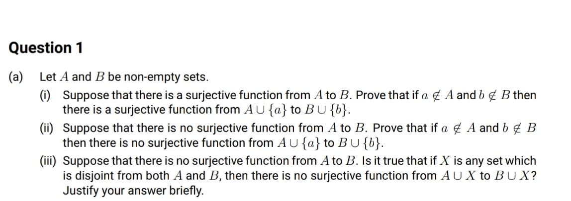 Question 1
(a)
Let A and B be non-empty sets.
(i) Suppose that there is a surjective function from A to B. Prove that if a g A and b¢ B then
there is a surjective function from AU {a} to B U{b}.
(ii) Suppose that there is no surjective function from A to B. Prove that if a ¢ A and b g B
then there is no surjective function from AU{a} to BU{b}.
(iii) Suppose that there is no surjective function from A to B. Is it true that if X is any set which
is disjoint from both A and B, then there is no surjective function from A U X to BUX?
Justify your answer briefly.
