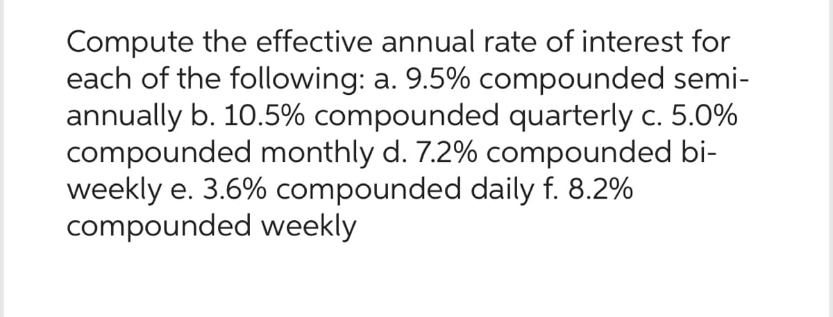 Compute the effective annual rate of interest for
each of the following: a. 9.5% compounded semi-
annually b. 10.5% compounded quarterly c. 5.0%
compounded monthly d. 7.2% compounded bi-
weekly e. 3.6% compounded daily f. 8.2%
compounded weekly