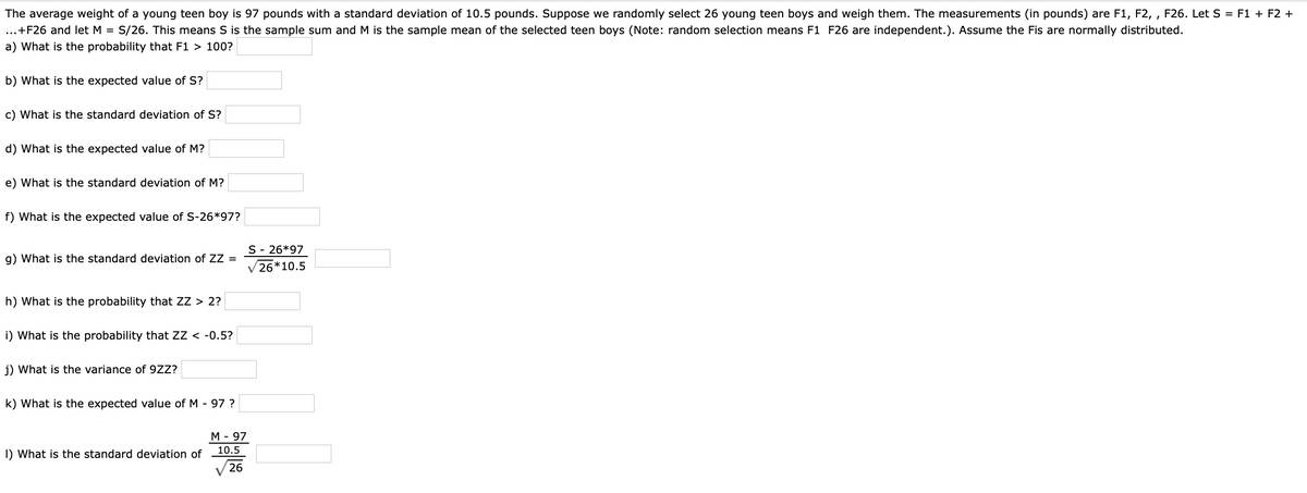 The average weight of a young teen boy is 97 pounds with a standard deviation of 10.5 pounds. Suppose we randomly select 26 young teen boys and weigh them. The measurements (in pounds) are F1, F2, , F26. Let S = F1 + F2 +
...+F26 and let M = S/26. This means S is the sample sum and M is the sample mean of the selected teen boys (Note: random selection means F1 F26 are independent.). Assume the Fis are normally distributed.
a) What is the probability that F1 > 100?
b) What is the expected value of S?
c) What is the standard deviation of S?
d) What is the expected value of M?
e) What is the standard deviation of M?
f) What is the expected value of S-26*97?
S - 26*97
g) What is the standard deviation of ZZ =
V26*10.5
h) What is the probability that ZZ > 2?
i) What is the probability that ZZ < -0.5?
j) What is the variance of 9ZZ?
k) What is the expected value of M - 97 ?
M - 97
10.5
I) What is the standard deviation of
26
