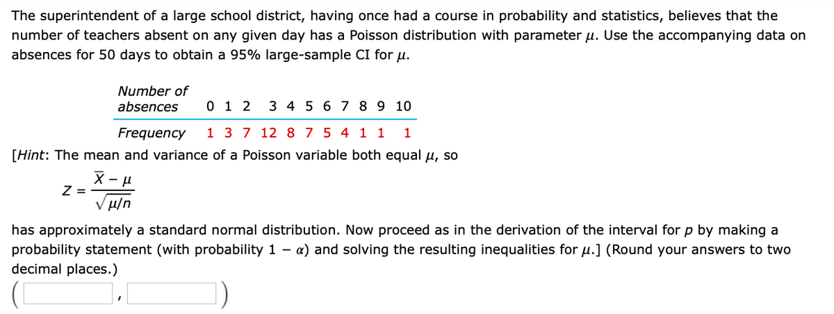 The superintendent of a large school district, having once had a course in probability and statistics, believes that the
number of teachers absent on any given day has a Poisson distribution with parameter u. Use the accompanying data on
absences for 50 days to obtain a 95% large-sample CI for u.
Number of
absences
0 1 2
3 4 5 6 7 8 9 10
Frequency
1 3 7 12 875 4 1 1
[Hint: The mean and variance of a Poisson variable both equal u, so
Z =
V H/n
has approximately a standard normal distribution. Now proceed as in the derivation of the interval for p by making a
probability statement (with probability 1 -
a) and solving the resulting inequalities for u.] (Round your answers to two
decimal places.)
