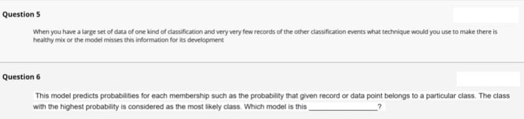 Question 5
When you have a large set of data of one kind of classification and very very few records of the other classification events what technique would you use to make there is
healthy mix or the model misses this information for its development
Question 6
This model predicts probabilities for each membership such as the probability that given record or data point belongs to a particular class. The class
with the highest probability is considered as the most likely class. Which model is this
