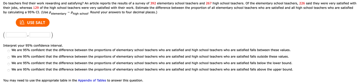 ### Teacher Job Satisfaction Study

An article reports the results of a survey conducted with the following participants:

- **Elementary School Teachers:** 392 respondents
- **High School Teachers:** 267 respondents

**Findings:**
- Out of the elementary school teachers, 226 were very satisfied with their jobs.
- Among the high school teachers, 129 were very satisfied.

**Objective:**
Estimate the difference in the proportion of satisfaction between all elementary and high school teachers by calculating a 95% confidence interval (CI), symbolized as \( P_{\text{elementary}} - P_{\text{high school}} \).

**Instructions:**
- Use statistical software or tables to calculate the CI to four decimal places.

**Confidence Interval Interpretation:**
Select the correct interpretation of the computed confidence interval:

- We are 95% confident that the difference between the proportions of satisfied elementary and high school teachers falls between these values.
- We are 95% confident that the difference between the proportions of satisfied elementary and high school teachers falls outside these values.
- We are 95% confident that the difference falls below the lower bound.
- We are 95% confident that the difference falls above the upper bound.

**Resources:**
You may need to refer to the appropriate table in the Appendix of Tables to answer this question.