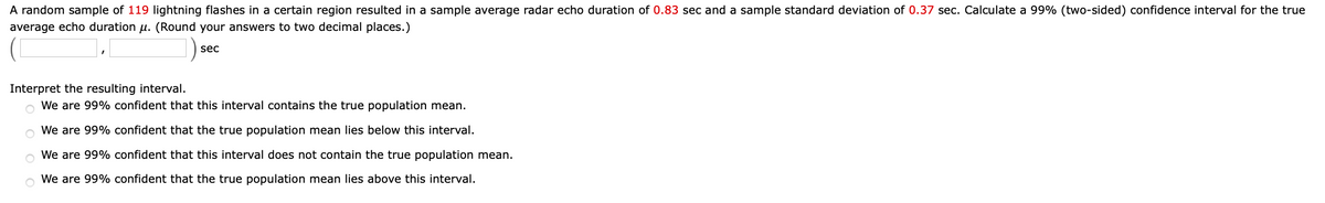 A random sample of 119 lightning flashes in a certain region resulted in a sample average radar echo duration of 0.83 sec and a sample standard deviation of 0.37 sec. Calculate a 99% (two-sided) confidence interval for the true
average echo duration u. (Round your answers to two decimal places.)
sec
Interpret the resulting interval.
We are 99% confident that this interval contains the true population mean.
o We are 99% confident that the true population mean lies below this interval.
We are 99% confident that this interval does not contain the true population mean.
o We are 99% confident that the true population mean lies above this interval.
