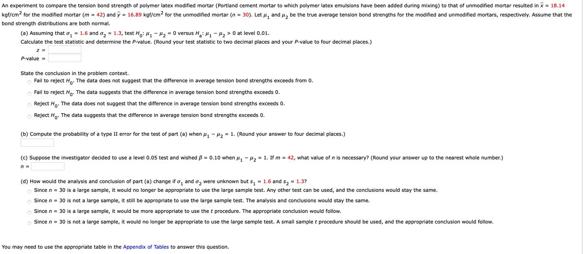 An experiment to compare the tension bond strength of polymer latex modified mortar (Portland cement mortar to which polymer latex emulsions have been added during mixing) to that of unmodified mortar resulted in x = 18.14
kgf/cm2 for the modified mortar (m
42) and y = 16.89 kgf/cm2 for the unmodified mortar (n
30). Let
and
be the true average tension bond strengths for the modified and unmodified mortars, respectively. Assume that the
%D
bond strength distributions are both normal.
(a) Assuming that
= 1.6 and o,
1.3, test Ho: Hy-H2
O versus H: µ, - µ, > 0 at level 0.01.
Calculate the test statistic and determine the P-value. (Round your test statistic to two decimal places and your P-value to four decimal places.)
Z =
P-value =
State the conclusion in the problem context.
Fail to reject Ho. The data does not suggest that the difference in average tension bond strengths exceeds from 0.
o Fail to reject Ho. The data suggests that the difference in average tension bond strengths exceeds 0.
o Reject Ho.
The data does not suggest that the difference in average tension bond strengths exceeds 0.
o Reject Ho. The data suggests that the difference in average tension bond strengths exceeds 0.
(b) Compute the probability of a type II error for the test of part (a) when u, - µ,
= 1. (Round your answer to four decimal places.)
(c) Suppose the investigator decided to use a level 0.05 test and wished B = 0.10 when u, - u, = 1. If m = 42, what value of n is necessary? (Round your answer up to the nearest whole number.)
n =
(d) How would the analysis and conclusion of part (a) change if o, and o, were unknown but
S1
= 1.6 and
S2
= 1.3?
1
Since n = 30 is a large sample, it would no longer be appropriate to use the large sample test. Any other test can be used, and the conclusions would stay the same.
Since n = 30 is not a large sample, it still be appropriate to use the large sample test. The analysis and conclusions would stay the same.
Since n = 30 is a larg
sample, it would be
pre appropriate to use the t procedure. The
ppropriate conclusion would follow.
Since n = 30 is not a large sample, it would no longer be appropriate to use the large sample test. A small sample t procedure should be used, and the appropriate conclusion would follow.
You may need to use the appropriate table in the Appendix of Tables to answer this question.
