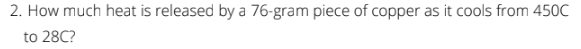 2. How much heat is released by a 76-gram piece of copper as it cools from 450C
to 28C?
