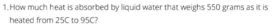 1. How much heat is absorbed by liquid water that weighs 550 grams as it is
heated from 25C to 95C?
