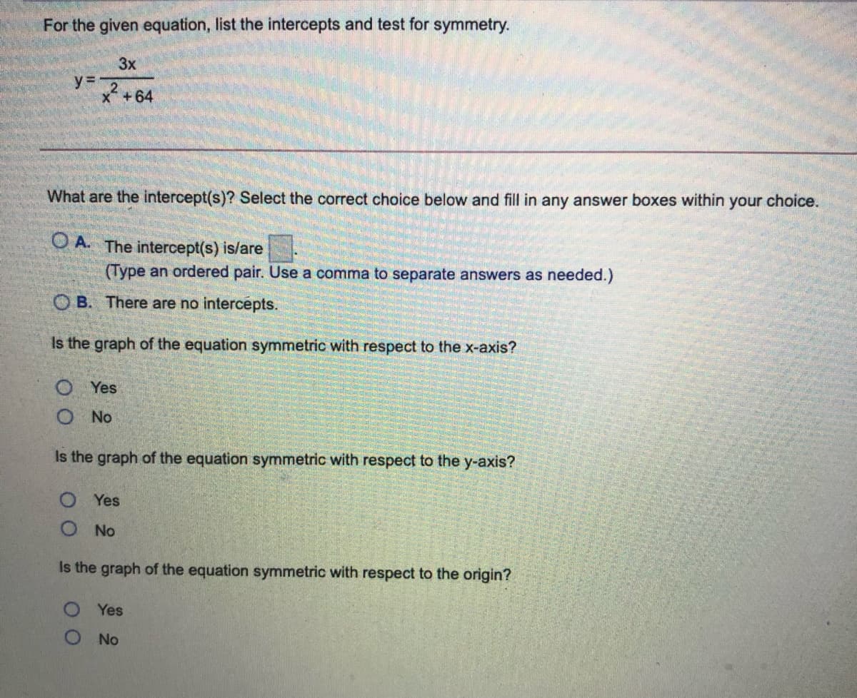 For the given equation, list the intercepts and test for symmetry.
3x
y= 2
x +64
What are the intercept(s)? Select the correct choice below and fill in any answer boxes within your choice.
O A. The intercept(s) is/are
(Type an ordered pair. Use a comma to separate answers as needed.)
O B. There are no intercepts.
Is the graph of the equation symmetric with respect to the x-axis?
Yes
O No
Is the graph of the equation symmetric with respect to the y-axis?
Yes
No
Is the graph of the equation symmetric with respect to the origin?
Yes
O No
