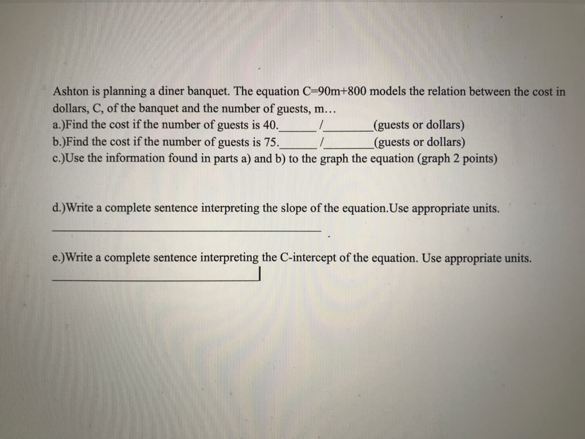 Ashton is planning a diner banquet. The equation C=90m+800 models the relation between the cost in
dollars, C, of the banquet and the number of guests, m...
a.)Find the cost if the number of guests is 40.
b.)Find the cost if the number of guests is 75.
c.)Use the information found in parts a) and b) to the graph the equation (graph 2 points)
(guests or dollars)
(guests or dollars)
d.)Write a complete sentence interpreting the slope of the equation.Use appropriate units.
e.)Write a complete sentence interpreting the C-intercept of the equation. Use appropriate units.
