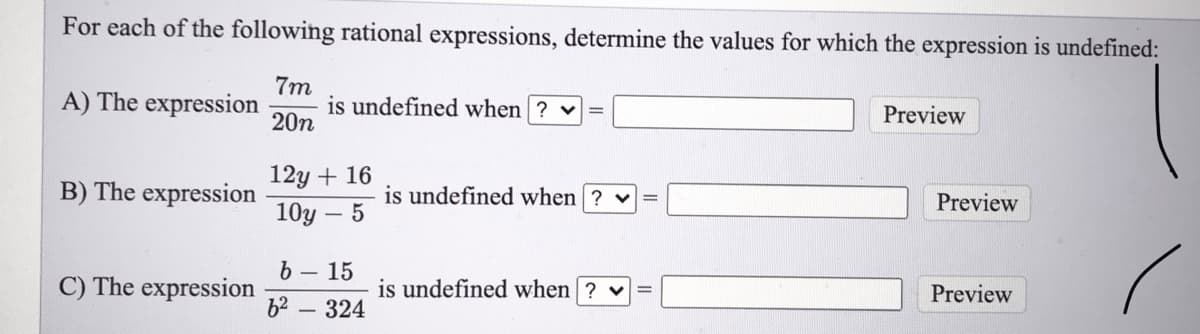 For each of the following rational expressions, determine the values for which the expression is undefined:
7m
is undefined when ? v
20n
A) The expression
Preview
12y + 16
B) The expression
is undefined when ? v
Preview
10y – 5
b-15
C) The expression
is undefined when ? v
Preview
b2 - 324
