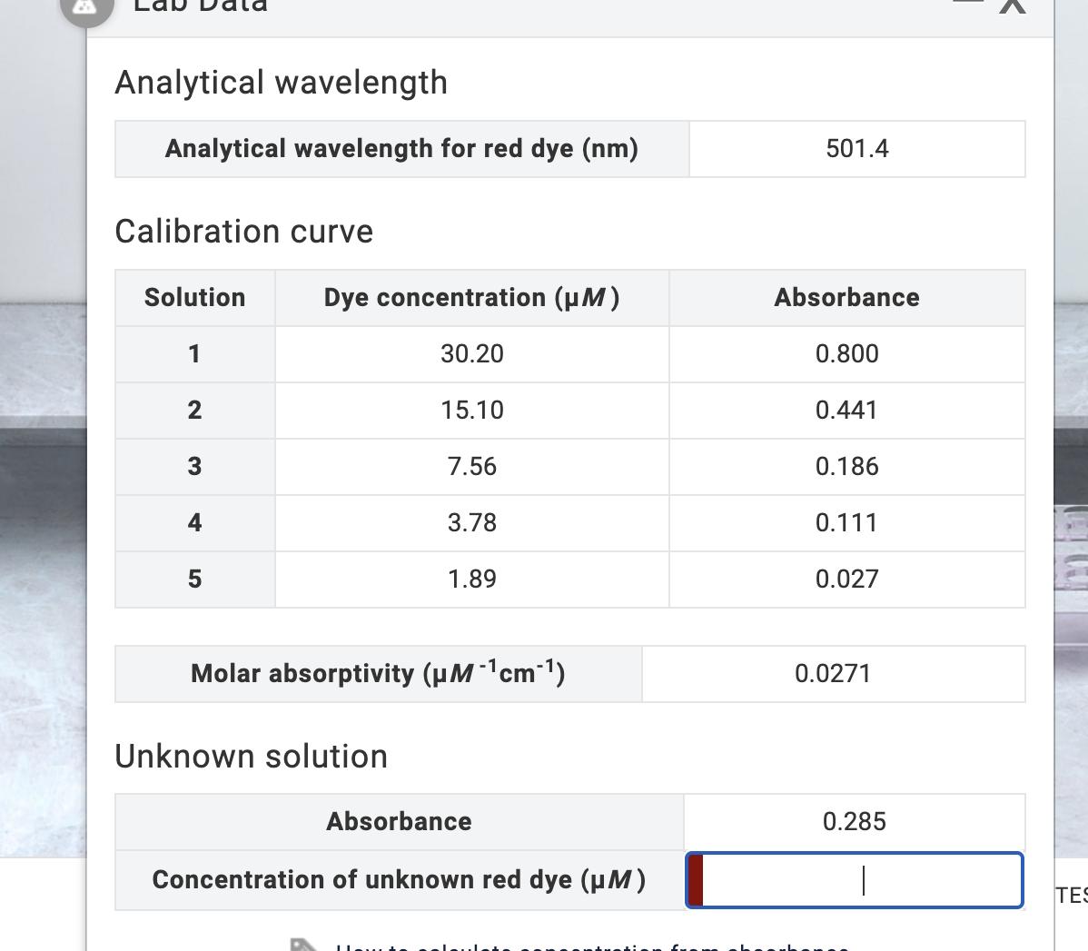 Analytical wavelength
Analytical wavelength for red dye (nm)
Calibration curve
Solution
1
2
3
4
5
Dye concentration (µM)
30.20
15.10
Unknown solution
7.56
3.78
1.89
Molar absorptivity (μM-¹cm-¹)
Absorbance
Concentration of unknown red dye (µM)
501.4
Absorbance
0.800
0.441
0.186
0.111
0.027
0.0271
0.285
<
TES