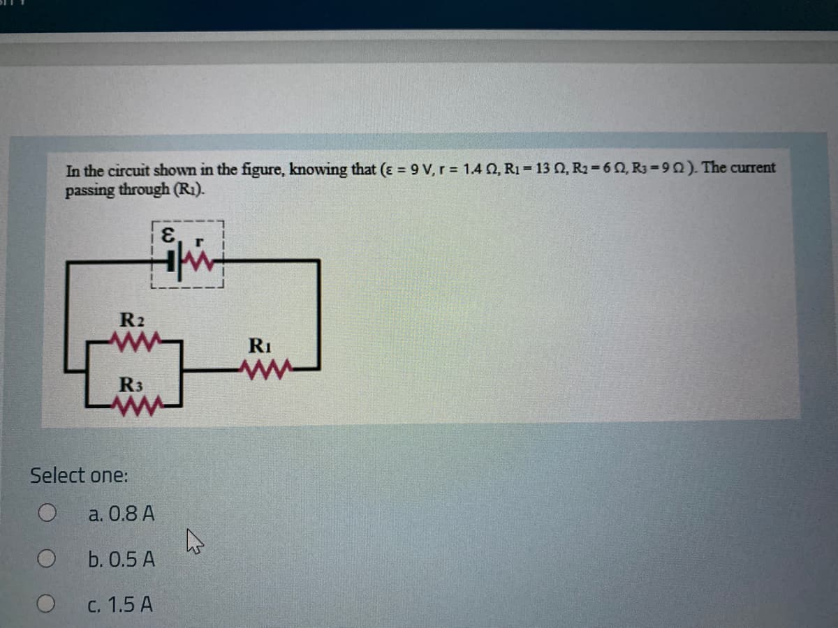 In the circuit shown in the figure, knowing that (ɛ = 9 V, r = 1.4 O, R1 = 13 0, R2 =60, R3-90). The current
passing through (R1).
R2
RI
R3
Select one:
a. 0.8 A
b. 0.5 A
C. 1.5 A
