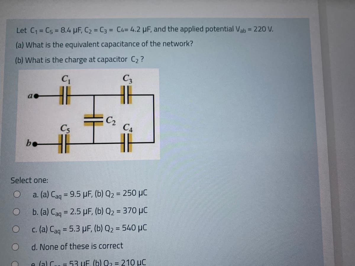 Let C1= C5 = 8.4 HF, C2 = C3 = C4=4.2 µF, and the applied potential Vab = 220 V.
%3D
%3D
%3D
(a) What is the equivalent capacitance of the network?
(b) What is the charge at capacitor C2 ?
C3
C2
C4
C5
be
Select one:
a. (a) Caq = 9.5 µF, (b) Q2 = 250 µC
%3D
b. (a) Caq = 2.5 µF, (b) Q2 = 370 µC
c. (a) Caq = 5.3 µF, (b) Q2 = 540 µC
d. None of these is correct
e lal Can 53 UF. (b) Q2 = 210 µC
