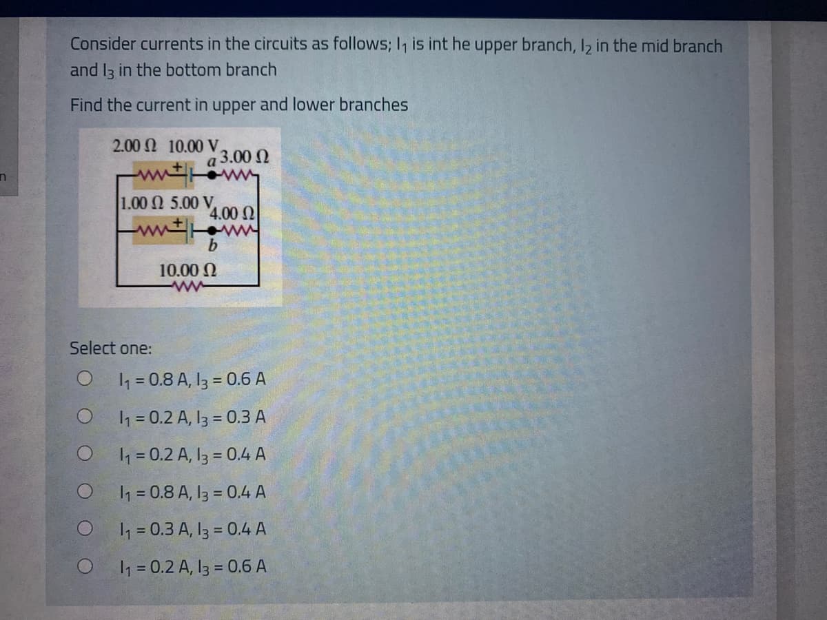 Consider currents in the circuits as follows; I, is int he upper branch, I2 in the mid branch
and I3 in the bottom branch
Find the current in upper and lower branches
2.00 N 10.00 V,
3.00 N
a
ww
1.00 N 5.00 V,
4.00 N
ww
10.00 N
Select one:
1 = 0.8 A, I3 = 0.6 A
h = 0.2 A, 13 = 0.3 A
1 = 0.2 A, I3 = 0.4 A
h = 0.8 A, I3 = 0.4 A
h = 0.3 A, I3 = 0.4 A
1 = 0.2 A, 13 = 0.6 A
