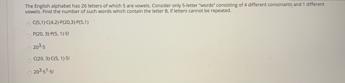 The English alphabet has 26 letters of which 5 are vowels. Consider only 5-letter "words" consisting of 4 different consonants and 1 different
vowels. Find the number of such words which contain the letter B, if letters cannot be repeated.
O C(5,1) C(4,2)·P(20,3)-P(5,1)
P(20, 3)-P(5, 1)-5!
O 203.5
O C(20, 3)-C(5, 1)-5!
203.51.5!
