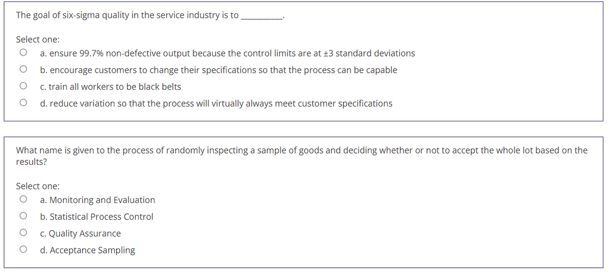 The goal of six-sigma quality in the service industry is to
Select one:
a. ensure 99.7% non-defective output because the control limits are at +3 standard deviations
b. encourage customers to change their specifications so that the process can be capable
c. train all workers to be black belts
d. reduce variation so that the process will virtually always meet customer specifications
What name is given to the process of randomly inspecting a sample of goods and deciding whether or not to accept the whole lot based on the
results?
Select one:
a. Monitoring and Evaluation
b. Statistical Process Control
c. Quality Assurance
d. Acceptance Sampling
