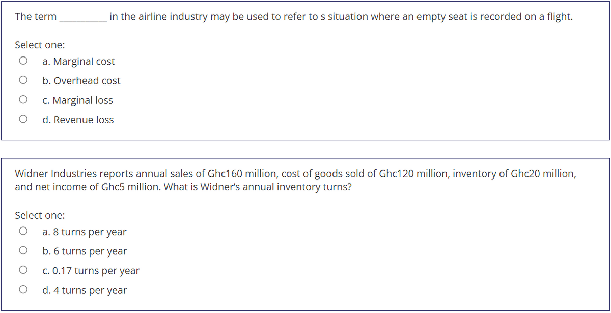 The term
in the airline industry may be used to refer to s situation where an empty seat is recorded on a flight.
Select one:
a. Marginal cost
b. Overhead cost
c. Marginal loss
d. Revenue loss
Widner Industries reports annual sales of Ghc160 million, cost of goods sold of Ghc120 million, inventory of Ghc20 million,
and net income of Ghc5 million. What is Widner's annual inventory turns?
Select one:
a. 8 turns per year
b. 6 turns per year
c. 0.17 turns per year
d. 4 turns per year
