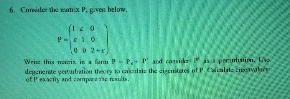 6. Consider the matrix P, given below.
(16 0
P =& 1 0
0 0 2+6
Write this matrix in a form P =
P+ P' and consider P as a perturbation. Use
degenerate perturbation theory to calculate the eigenstates of P. Calculate eigenvalues
of P exactly and compare the results.
