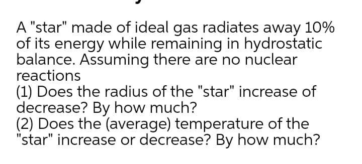 A "star" made of ideal gas radiates away 10%
of its energy while remaining in hydrostatic
balance. Assuming there are no nuclear
reactions
(1) Does the radius of the "star" increase of
decrease? By how much?
(2) Does the (average) temperature of the
"star" increase or decrease? By how much?
