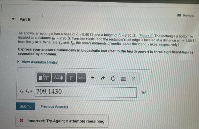 I Review
Part B
As shown, a rectangle has a base of b = 8.80 ft and a height of h = 3.60 ft. (Eigure 2) The rectangle's bottom is
located at a distance yi = 2.90 ft from the x axis, and the rectangle's lott edge is located at a distance - 1.50 ft
from the y axis. What are I, and I,, the area's moments of inertia, about the x and y axes, respectively?
Express your answers numerically in biquadratic feet (feet to the fourth power) to three significant figures
separated by a comma.
> View Available Hint(s)
vec
I. Iy = 709,1430
ft
Submit
Previous Answers
X Incorrect; Try Again; 2 attempts remaining
