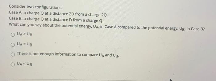 Consider two configurations:
Case A: a charge Q at a distance 2D from a charge 2Q
Case B: a charge Q at a distance D from a charge Q
What can you say about the potential energy, UA, in Case A compared to the potential energy, Ug, in Case B?
O UA > UB
O UA = UB
There is not enough information to compare UA and Ug.
O UA < UB
