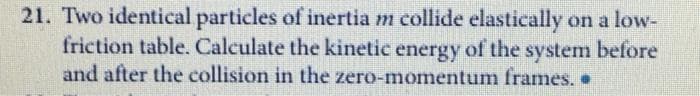 21. Two identical particles of inertia m collide elastically on a low-
friction table. Calculate the kinetic energy of the system before
and after the collision in the zero-momentum frames. .
