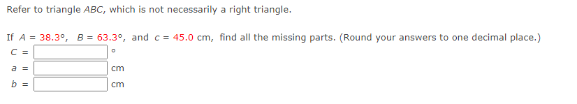 Refer to triangle ABC, which is not necessarily a right triangle.
If A = 38.3°, B = 63.3°, and c = 45.0 cm, find all the missing parts. (Round your answers to one decimal place.)
C =
a =
cm
b =
cm
