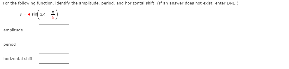 For the following function, identify the amplitude, period, and horizontal shift. (If an answer does not exist, enter DNE.)
y = 4 sin 2x -
amplitude
period
horizontal shift
