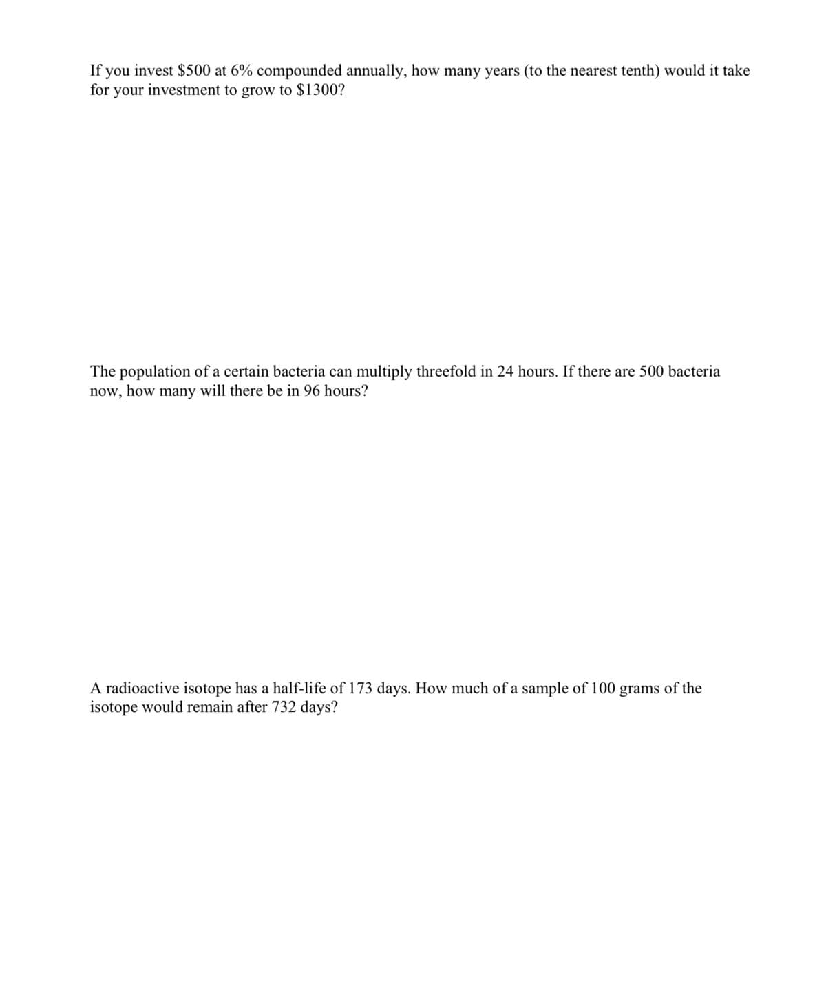 If you invest $500 at 6% compounded annually, how many years (to the nearest tenth) would it take
for your investment to grow to $1300?
The population of a certain bacteria can multiply threefold in 24 hours. If there are 500 bacteria
now, how many will there be in 96 hours?
A radioactive isotope has a half-life of 173 days. How much of a sample of 100 grams of the
isotope would remain after 732 days?