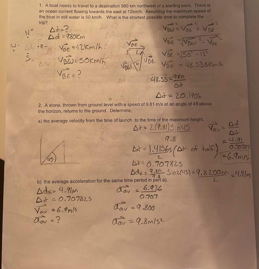 W.
+
1. A boat needs to travel to a destination 980 km northwest of a starting point. There is
an ocean current flowing towards the east at 12km/h. Assuming the maximum speed of
the boat in still water is 50 km/h. What is the shortest possible time to complete the
trip?
Ad=?xmi/h
²4d=980km
Nº
Ady E-
Ś
Ade
VOE=12km/h A
VBW= SOKM/K
VBE = ?
45
VOE
540
A
VBW
At = 0.707825
Vav = 6.9 m/s
dav = ?
VBE
omn
VBW = VOE + VBE
VBG VBW VOE
VBE = √50²-12²
YBE = 48.538Km/h
48.53=980.
Ot
At=20.190h
2. A stone, thrown from ground level with a speed of 9.81 m/s at an angle of 45 above
the horizon, returns to the ground. Determine,
اد
a) the average velocity from the time of launch to the time of the maximum height.
A+= 2(9.81)Sin45
9.8
At=1.4156s (At of half)
2
4 = 0.707825
Adx = 9.812 Sinz (45)=9.8200m = 4,9/m
9.8
b) the average acceleration for the same time period in part a).
dav
6.936
Adx= 4.91m
0.707
dav = 9.800
Aav = 9.8m/s²
Vau= Ad
= 4.91
half) = 6.9 m/s
0.70782
2