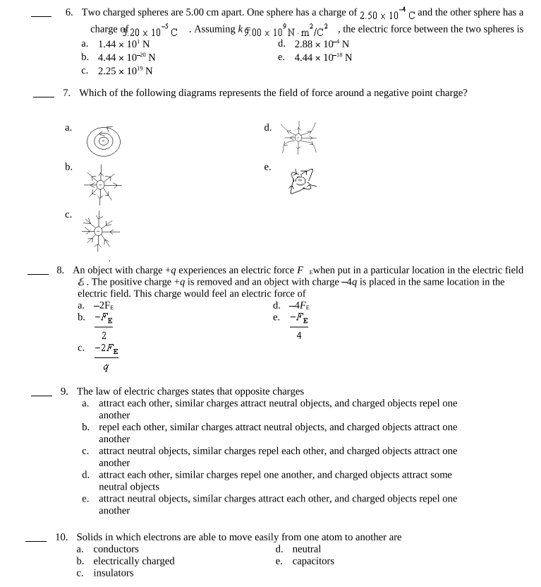 6. Two charged spheres are 5.00 cm apart. One sphere has a charge of 2.50 x 10*C and the other sphere has a
charge of 20 x 10 C. Assuming kg.00 x 10'N m²/C², the electric force between the two spheres is
2 2
a.
1.44 x 10¹ N
d. 2.88 x 10 N
b.
4.44 x 10-20 N
e. 4.44 x 10-18 N
c.
2.25 x 10¹9 N
7. Which of the following diagrams represents the field of force around a negative point charge?
a.
b.
C.
a. -2FE
b. -FE
d.
8. An object with charge +q experiences an electric force F when put in a particular location in the electric field
&. The positive charge +q is removed and an object with charge -4q is placed in the same location in the
electric field. This charge would feel an electric force of
d. -4FE
e. -FE
4
2
C. -2FE
वृ
e.
9. The law of electric charges states that opposite charges
a. attract each other, similar charges attract neutral objects, and charged objects repel one
another
b. repel each other, similar charges attract neutral objects, and charged objects attract one
another
c. attract neutral objects, similar charges repel each other, and charged objects attract one
another
d.
e.
attract each other, similar charges repel one another, and charged objects attract some
neutral objects
attract neutral objects, similar charges attract each other, and charged objects repel one
another
10. Solids in which electrons are able to move easily from one atom to another are
a. conductors
d. neutral
b. electrically charged
e. capacitors
c. insulators