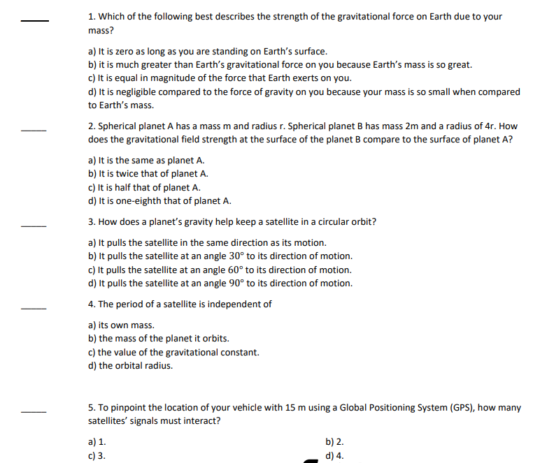 1. Which of the following best describes the strength of the gravitational force on Earth due to your
mass?
a) It is zero as long as you are standing on Earth's surface.
b) it is much greater than Earth's gravitational force on you because Earth's mass is so great.
c) It is equal in magnitude of the force that Earth exerts on you.
d) It is negligible compared to the force of gravity on you because your mass is so small when compared
to Earth's mass.
2. Spherical planet A has a mass m and radius r. Spherical planet B has mass 2m and a radius of 4r. How
does the gravitational field strength at the surface of the planet B compare to the surface of planet A?
a) It is the same as planet A.
b) It is twice that of planet A.
c) It is half that of planet A.
d) It is one-eighth that of planet A.
3. How does a planet's gravity help keep a satellite in a circular orbit?
a) It pulls the satellite in the same direction as its motion.
b) It pulls the satellite at an angle 30° to its direction of motion.
c) It pulls the satellite at an angle 60° to its direction of motion.
d) It pulls the satellite at an angle 90° to its direction of motion.
4. The period of a satellite is independent of
a) its own mass.
b) the mass of the planet it orbits.
c) the value of the gravitational constant.
d) the orbital radius.
5. To pinpoint the location of your vehicle with 15 m using a Global Positioning System (GPS), how many
satellites' signals must interact?
a) 1.
c) 3.
b) 2.
d) 4.