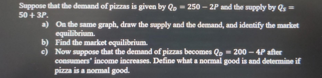 Suppose that the demand of pizzas is given by Qp = 250 – 2P and the supply by Qs =
50 + 3P.
a) On the same graph, draw the supply and the demand, and identify the market
equilibrium.
b) Find the market equilibrium.
c) Now suppose that the demand of pizzas becomes Qp = 200 – 4P after
consumers' income increases. Define what a normal good is and determine if
pizza is a normal good.
