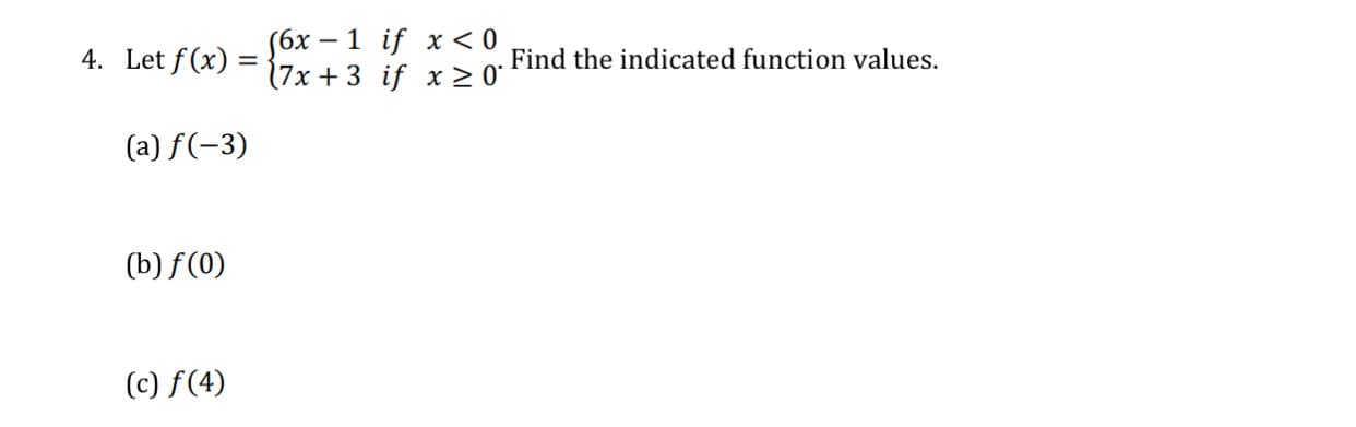 4. Let f(x) = (6x – 1 if x < 0
(7x + 3 if x > 0*
Find the indicated function values.
(a) f(-3)
(b) f (0)
(c) f(4)
