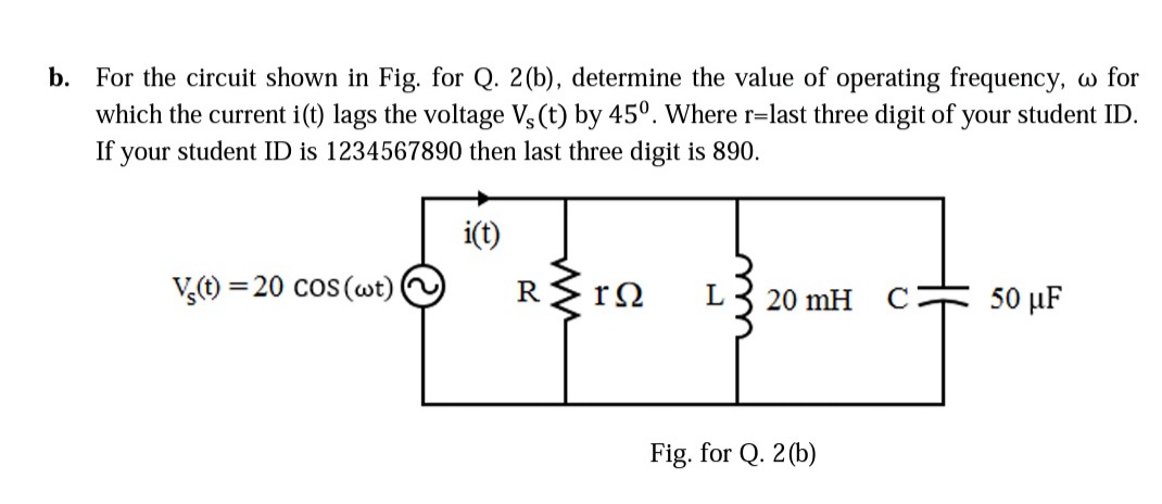 b. For the circuit shown in Fig. for Q. 2(b), determine the value of operating frequency, w for
which the current i(t) lags the voltage V, (t) by 45°. Where r=last three digit of your student ID.
If your student ID is 1234567890 then last three digit is 890.
i(t)
V,t) = 20 cos (wt)
50 µF
20 mH
Fig. for Q. 2(b)
