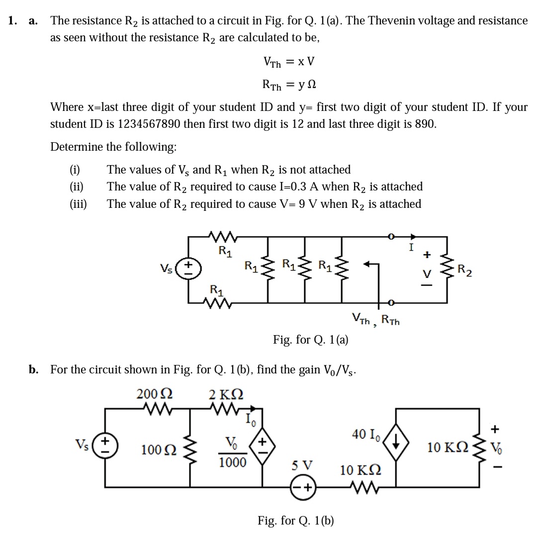 1. a.
The resistance R2 is attached to a circuit in Fig. for Q. 1(a). The Thevenin voltage and resistance
as seen without the resistance R2 are calculated to be,
VTh = x V
RTh = y 2
Where x=last three digit of your student ID and y= first two digit of your student ID. If
student ID is 1234567890 then first two digit is 12 and last three digit is 890.
your
Determine the following:
(i)
The values of Vg and R, when R2 is not attached
(ii)
The value of R2 required to cause I=0.3 A when R2 is attached
(iii)
The value of R2 required to cause V= 9 V when R2 is attached
R1
R1
Vs
R1
R2
R1
VTh, RTh
Fig. for Q. 1(a)
b. For the circuit shown in Fig. for Q. 1(b), find the gain V/Vs.
200 2
2 ΚΩ
40 I .
Vs(+
100 2
+,
10 KQ
Vo
1000
5 V
10 ΚΩ
Fig. for Q. 1 (b)
ww
ww
