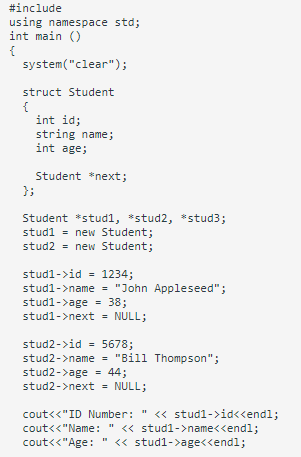 #include
using namespace std;
int main ()
{
system("clear");
struct Student
int id;
string name;
int age;
Student *next;
};
Student *stud1, *stud2, *stud3;
studi = new Student;
stud2 - new Student;
stud1->id - 1234;
stud1->name = "John Appleseed";
stud1->age = 38;
stud1->next = NULL;
%3D
stud2->id - 5678;
stud2->name = "Bill Thompson";
stud2->age = 44;
stud2->next = NULL;
cout<<"ID Number: " <« stud1->id<<endl;
cout<<"Name: " <« stud1->name<<endl;
cout<<"Age:
<« stud1->age<<endl;
