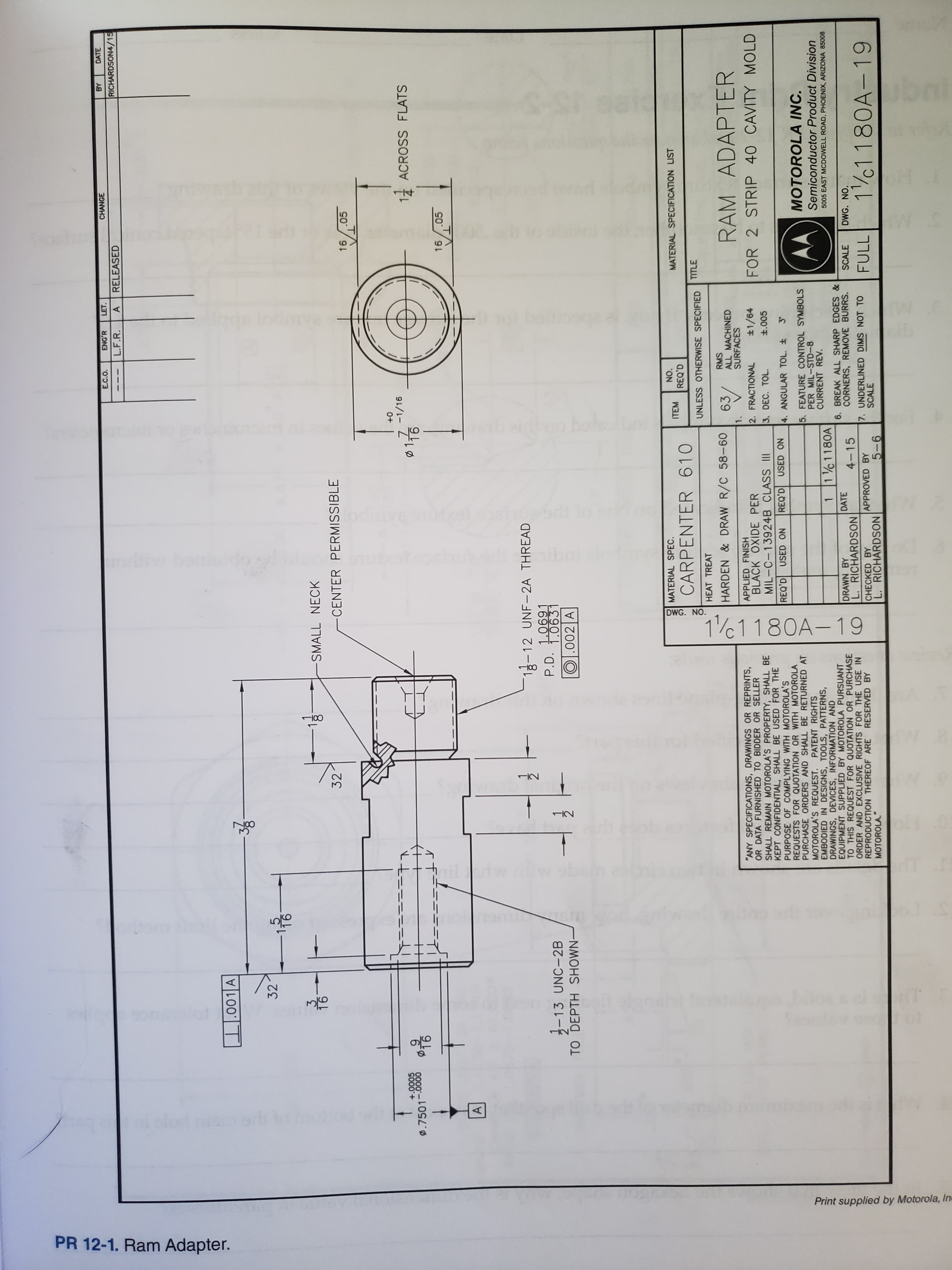 DWG. NO.
11180A-19
1100
12
oe & al ectT
Print supplied by Motorola, In
PR 12-1. Ram Adapter.
E.C.O.
ENG'R
LET.
CHANGE
BY
DATE
L.F.R.
RELEASED
RICHARDSON4/15
.001 A
32
3
16
-SMALL NECK
32
-CENTER PERMISSIBLE
.05
T
0+
-1/16
+.0005
D.7501-0000
1:
116
ACROSS FLATS
+
왕이
16.05
A
12-12 UNF-2A THREAD
P.D. 1.0691
1.0631
-13 UNC-2B
TO DEPTH SHOWN -
O.002 A
MATERIAL SPEC.
NO.
ITEM
MATERIAL SPECIFICATION LIST
REQ'D
CARPENTER 610
UNLESS OTHERWISE SPECIFIED TITLE
HEAT TREAT
RMS
ALL MACHINED
SURFACES
HARDEN& DRAW R/C 58-60
63
RAM ADAPTER
1.
"ANY SPECIFICATIONS, DRAWINGS OR REPRINTS,
OR DATA FURNISHED TO BIDDER OR SELLER
SHALL REMAIN MOTOROLA'S PROPERTY, SHALL BE
KEPT CONFIDENTIAL, SHALL BE USED FOR THE
PURPOSE OF COMPLYING WITH MOTOROLA'S
REQUESTS FOR QUOTATION OR WITH MOTOROLA
PURCHASE ORDERS AND SHALL BE RETURNED AT
MOTOROLA'S REQUEST. PATENT RIGHTS
EMBODIED IN DESIGNS, TOOLS, PATTERNS,
DRAWINGS, DEVICES, INFORMATION AND
EQUIPMENT SUPPLIED BY MOTOROLA PURSUANT
TO THIS REQUEST FOR QUOTATION OR PURCHASE
ORDER AND EXCLUSIVE RIGHTS FOR THE USE IN
REPRODUCTION THEREOF ARE RESERVED BY
MOTOROLA."
APPLIED FINISH
BLACK OXIDE PER
2. FRACTIONAL
3. DEC. TOL
1/64
FOR 2 STRIP 40 CAVITY MOLD
MIL-C-13924B CLASS II
t.005
REQ'D USED ON
REQ'D USED ON
4. ANGULAR TOL. t
MOTOROLA INC.
5. FEATURE CONTROL SYMBOLS
PER MIL-STD-8
CURRENT REV.
Semiconductor Product Division
1 / 1 180A
5005 EAST MCDOWELL ROAD, PHOENIX, ARIZONA 85008
DRAWN BY
L. RICHARDSON
6. BREAK ALL SHARP EDGES &
CORNERS, REMOVE BURRS.
DATE
4-15
SCALE
DWG. NO.
7. UNDERLINED DIMS NOT TO
SCALE
1/01 180A-19
CHECKED BY
APPROVED BY
FULL
L. RICHARDSON
9-9
