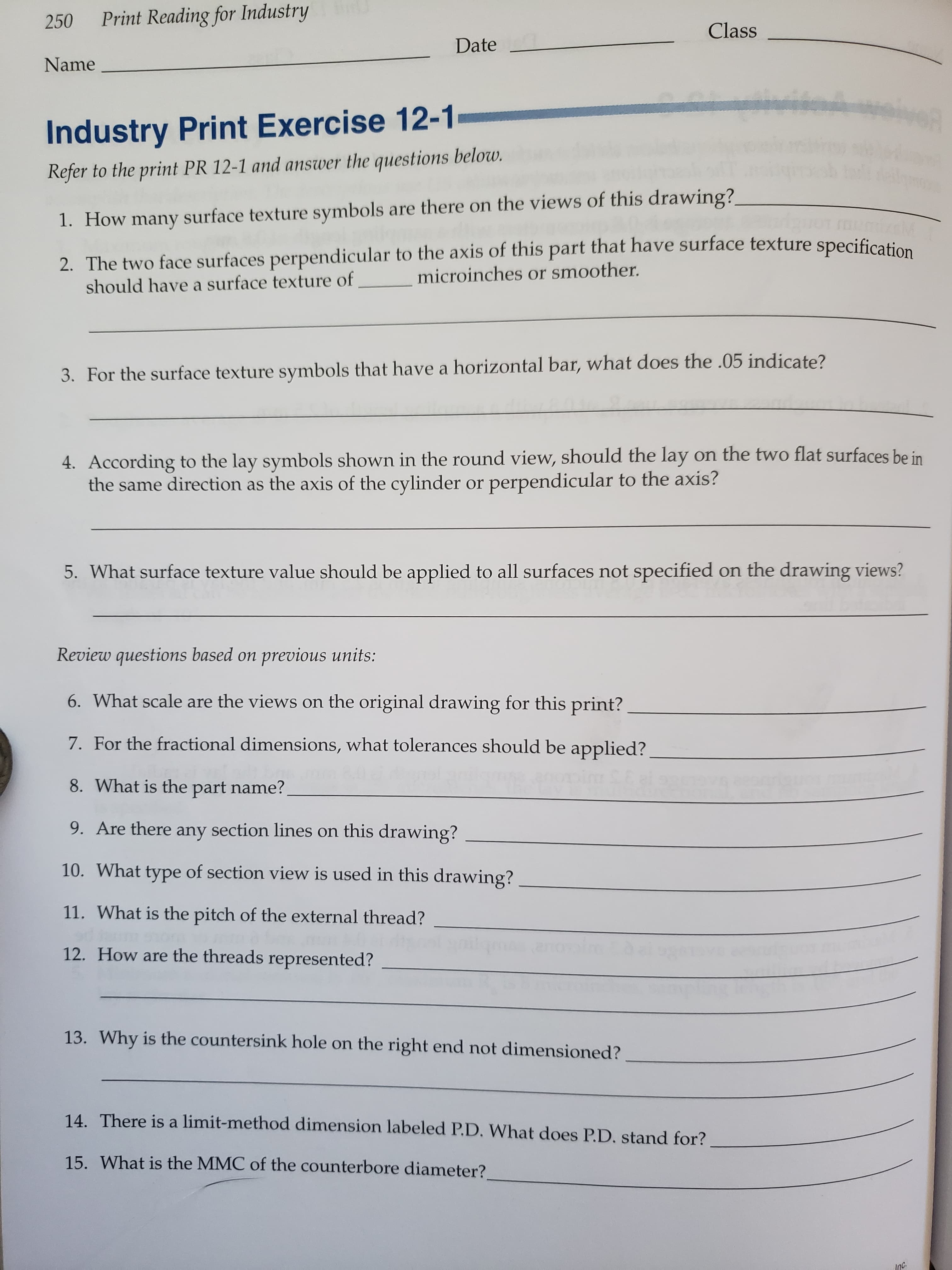 Print Reading for Industry
250
Class
Date
Name
Industry Print Exercise 12-1
Refer to the print PR 12-1 and answer the questions below.
1. How many surface texture symbols are there on the views of this drawing?
2. The two face surfaces perpendicular to the axis of this part that have surface texture specification
microinches or smoother.
should have a surface texture of
3. For the surface texture symbols that have a horizontal bar, what does the .05 indicate?
on the two flat surfaces be in
4. According to the lay symbols shown in the round view, should the lay
the same direction as the axis of the cylinder or perpendicular to the axis?
5. What surface texture value should be applied to all surfaces not specified on the drawing views?
Review questions based on previous units:
6. What scale are the views on the original drawing for this print?
7. For the fractional dimensions, what tolerances should be applied?
8. What is the part name?
9. Are there any section lines on this drawing?
10. What type of section view is used in this drawing?
11. What is the pitch of the external thread?
12. How are the threads represented?
13. Why is the countersink hole on the right end not dimensioned?
14. There is a limit-method dimension labeled P.D. What does P.D. stand for?
15. What is the MMC of the counterbore diameter?
Inc.
