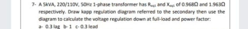 7- A 5KVA, 220/110v, SOHZ 1-phase transformer has Regi and Xeại of 0.9680 and 1.9630
respectively. Draw kapp regulation diagram referred to the secondary then use the
diagram to calculate the voltage regulation down at full-load and power factor:
a- 0.3 lag b-1 c-0.3 lead
