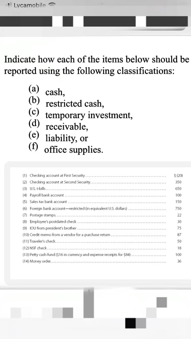 Lycamobile
Indicate how each of the items below should be
reported using the following classifications:
(a) cash,
(b)
restricted cash,
(c)
temporary investment,
(d) receivable,
(e) liability, or
(f) office supplies.
(1) Checking account at First Security
$ (20)
(2) Checking account at Second Security.
350
(3) U.S. t-bills....
650
(4) Payroll bank account
100
(5) Sales tax bank account
150
(6) Foreign bank account-restricted (in equivalent U.S. dollars)
750
(7) Postage stamps...
(8) Employee's postdated check
22
30
(9) IOU from president's brother
75
(10) Credit memo from a vendor for a purchase return
87
(11) Traveler's check.
50
(12) NSF check.
18
(13) Petty cash fund ($16 in currency and expense receipts for $84)
100
(14) Money order.
36
