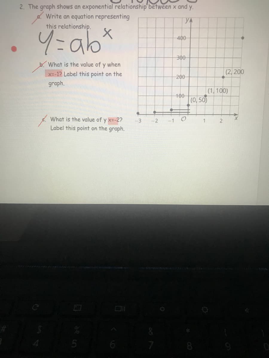 2. The graph shows an exponential relationship'between x and y.
Write an equation representing
YA
this relationship.
4:a6*
400
300
What is the value of y when
X=-1? Label this point on the
graph.
(2, 200
200
(1,100)
100
(0, 50)
What is the value of y x=-2?
-3
-2
-1
1.
Label this point on the graph.
5
7
8
