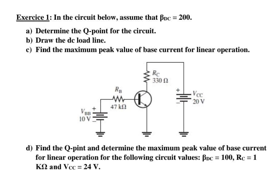 Exercice 1: In the circuit below, assume that Bpc = 200.
a) Determine the Q-point for the circuit.
b) Draw the dc load line.
c) Find the maximum peak value of base current for linear operation.
VB
BB
10 V
RB
www
47 ΚΩ
Rc
330 Ω
Vcc
20 V
d) Find the Q-pint and determine the maximum peak value of base current
for linear operation for the following circuit values: BDc = 100, Rc = 1
KQ and Vcc = 24 V.