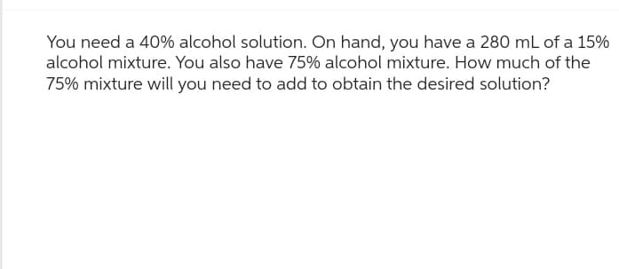 You need a 40% alcohol solution. On hand, you have a 280 mL of a 15%
alcohol mixture. You also have 75% alcohol mixture. How much of the
75% mixture will you need to add to obtain the desired solution?