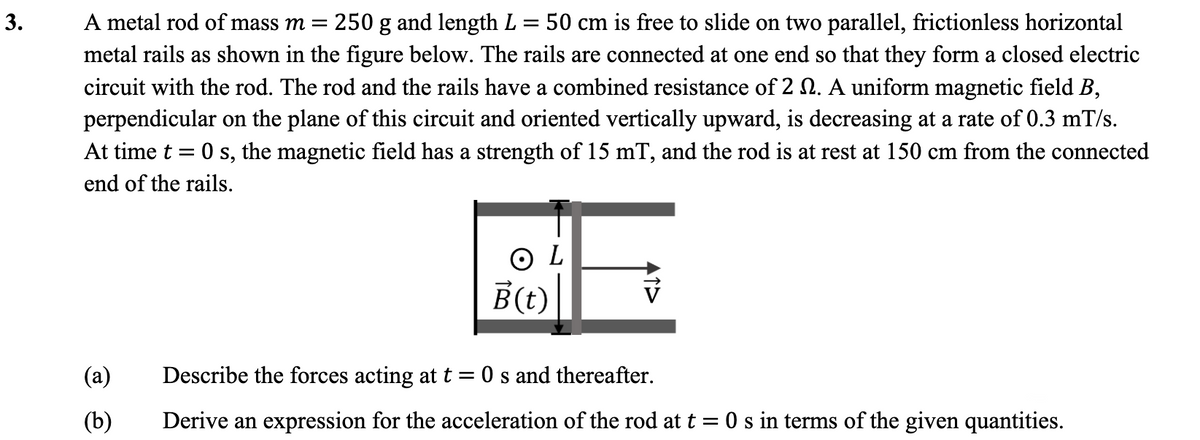 3.
A metal rod of mass m = 250 g and length L = 50 cm is free to slide on two parallel, frictionless horizontal
metal rails as shown in the figure below. The rails are connected at one end so that they form a closed electric
circuit with the rod. The rod and the rails have a combined resistance of 2 . A uniform magnetic field B,
perpendicular on the plane of this circuit and oriented vertically upward, is decreasing at a rate of 0.3 mT/s.
At time t = 0 s, the magnetic field has a strength of 15 mT, and the rod is at rest at 150 cm from the connected
end of the rails.
(a)
(b)
OL
B(t)
Describe the forces acting at t = 0 s and thereafter.
Derive an expression for the acceleration of the rod at t = 0 s in terms of the given quantities.