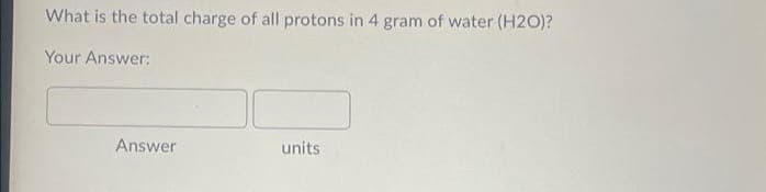 What is the total charge of all protons in 4 gram of water (H2O)?
Your Answer:
Answer
units