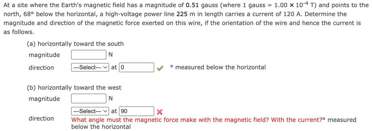 At a site where the Earth's magnetic field has a magnitude of 0.51 gauss (where 1 gauss 1.00 x 10-4 T) and points to the
north, 68° below the horizontal, a high-voltage power line 225 m in length carries a current of 120 A. Determine the
magnitude and direction of the magnetic force exerted on this wire, if the orientation of the wire and hence the current is
as follows.
(a) horizontally toward the south
N
---Select--- at 0
magnitude
direction
(b) horizontally toward the west
magnitude
N
direction
º measured below the horizontal
=
---Select--- ✓ at 90
What angle must the magnetic force make with the magnetic field? With the current?º measured
below the horizontal